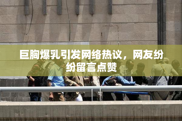 巨胸爆乳引发网络热议，网友纷纷留言点赞