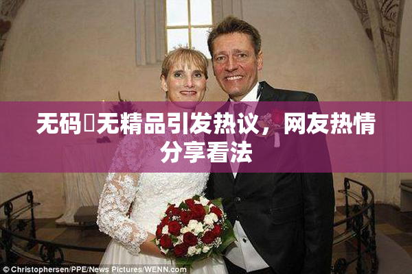 无码囯无精品引发热议，网友热情分享看法