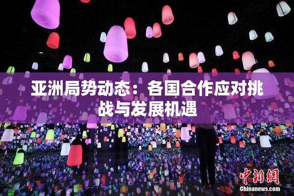 亚洲局势动态：各国合作应对挑战与发展机遇