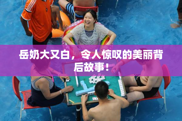 岳奶大又白，令人惊叹的美丽背后故事！