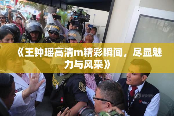 《王钟瑶高清m精彩瞬间，尽显魅力与风采》