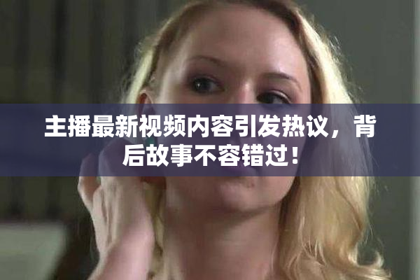 主播最新视频内容引发热议，背后故事不容错过！