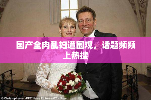 国产全肉乱妇遭围观，话题频频上热搜