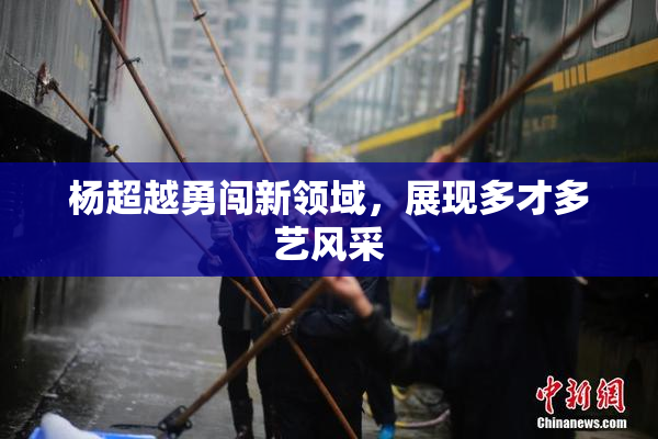 杨超越勇闯新领域，展现多才多艺风采