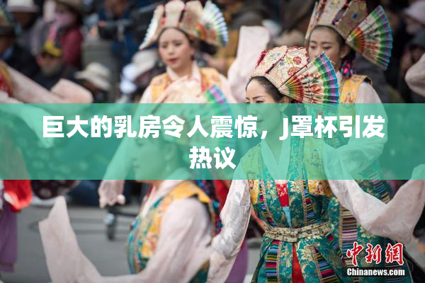 巨大的乳房令人震惊，J罩杯引发热议