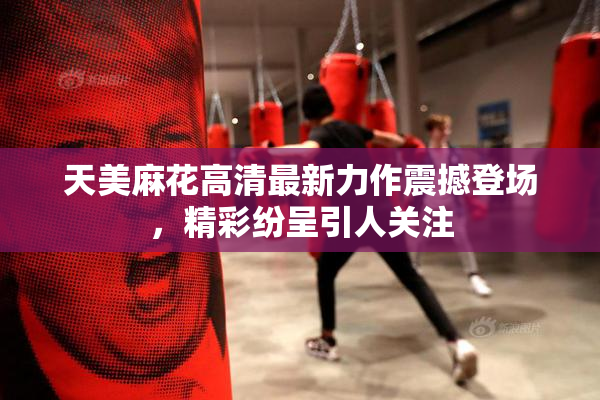 天美麻花高清最新力作震撼登场，精彩纷呈引人关注