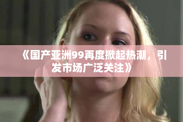 《国产亚洲99再度掀起热潮，引发市场广泛关注》