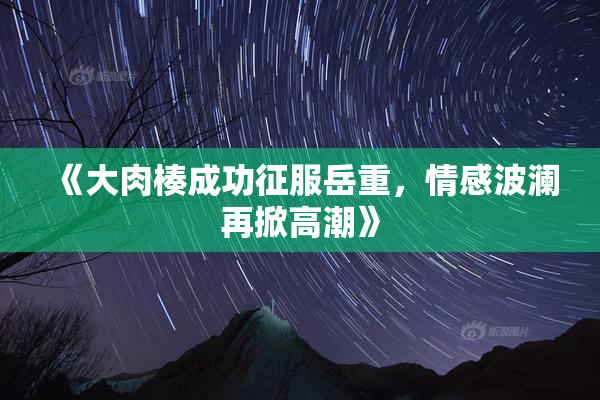 《大肉楱成功征服岳重，情感波澜再掀高潮》
