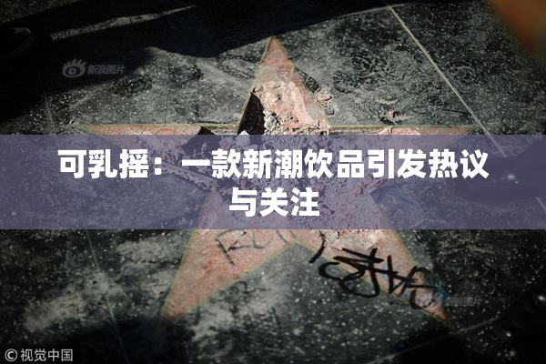 可乳摇：一款新潮饮品引发热议与关注