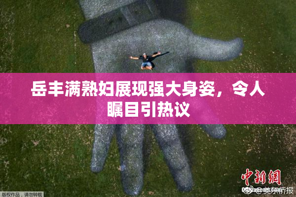岳丰满熟妇展现强大身姿，令人瞩目引热议
