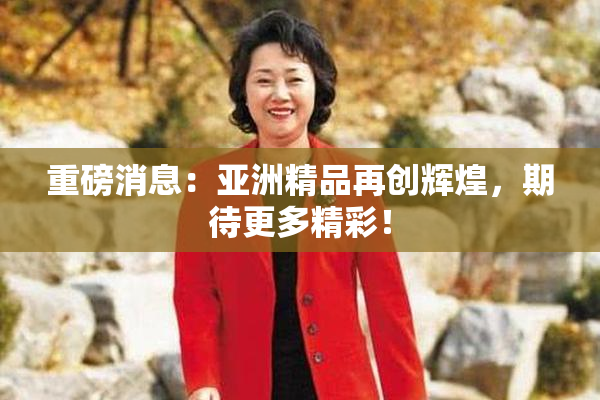 重磅消息：亚洲精品再创辉煌，期待更多精彩！