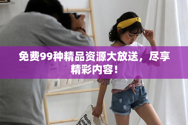 免费99种精品资源大放送，尽享精彩内容！