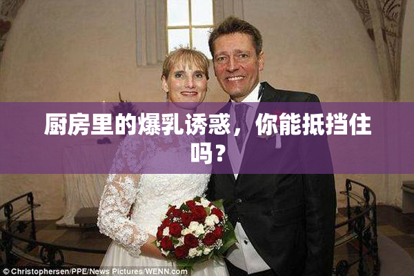 厨房里的爆乳诱惑，你能抵挡住吗？