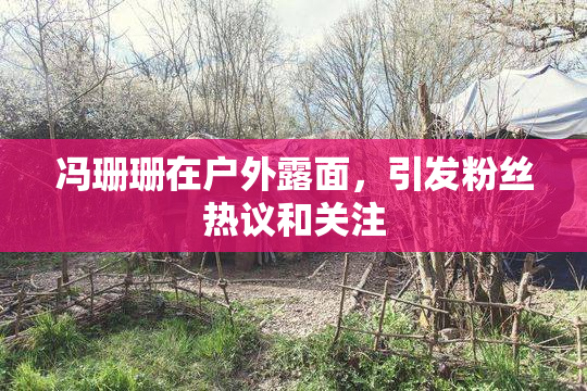 冯珊珊在户外露面，引发粉丝热议和关注