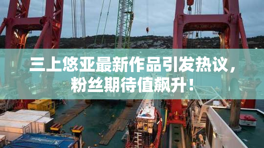 三上悠亚最新作品引发热议，粉丝期待值飙升！