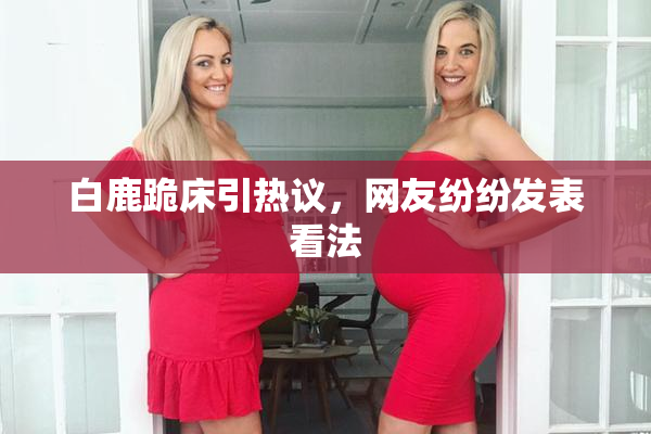 白鹿跪床引热议，网友纷纷发表看法