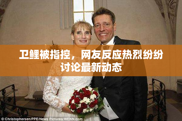 卫鲤被指控，网友反应热烈纷纷讨论最新动态