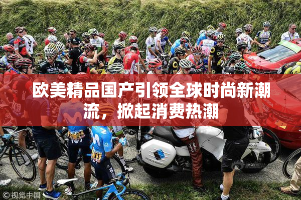 欧美精品国产引领全球时尚新潮流，掀起消费热潮