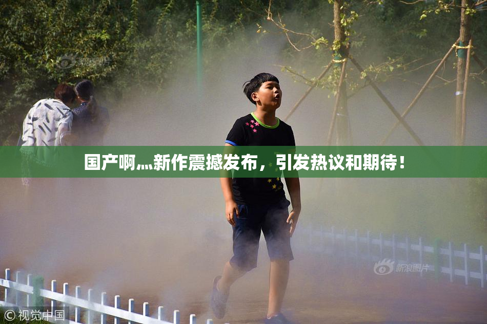 国产啊灬新作震撼发布，引发热议和期待！