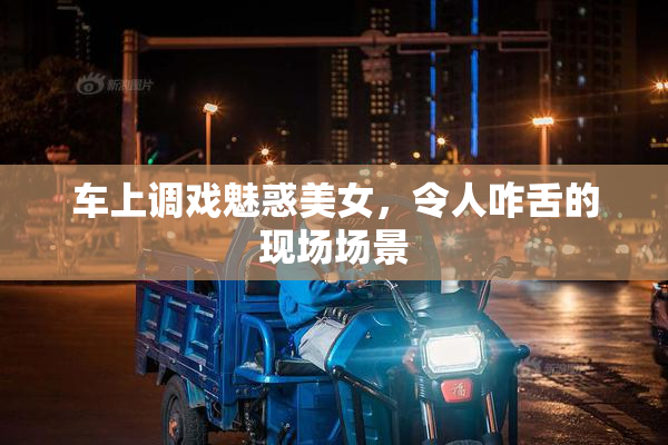 车上调戏魅惑美女，令人咋舌的现场场景