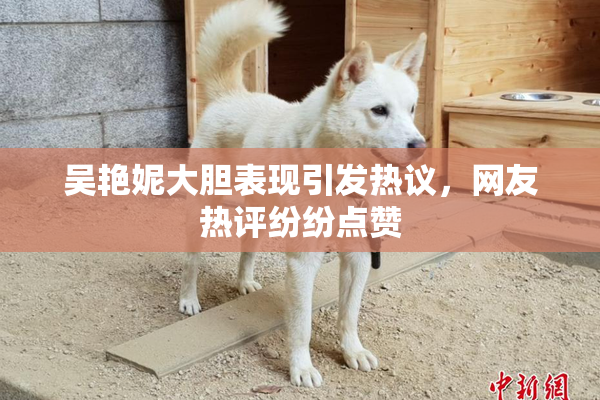 吴艳妮大胆表现引发热议，网友热评纷纷点赞