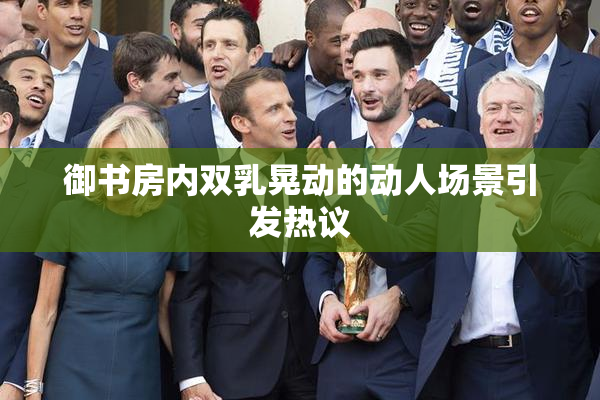 御书房内双乳晃动的动人场景引发热议