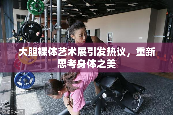 大胆裸体艺术展引发热议，重新思考身体之美
