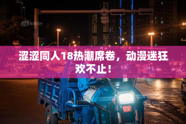 涩涩同人18热潮席卷，动漫迷狂欢不止！