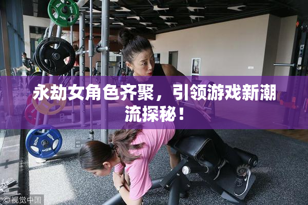 永劫女角色齐聚，引领游戏新潮流探秘！