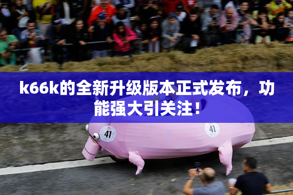k66k的全新升级版本正式发布，功能强大引关注！