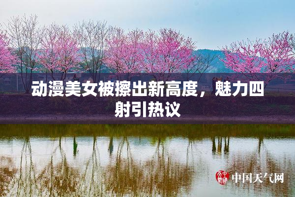动漫美女被擦出新高度，魅力四射引热议