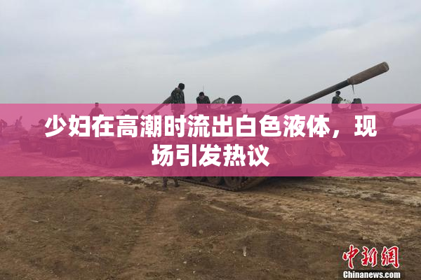 少妇在高潮时流出白色液体，现场引发热议