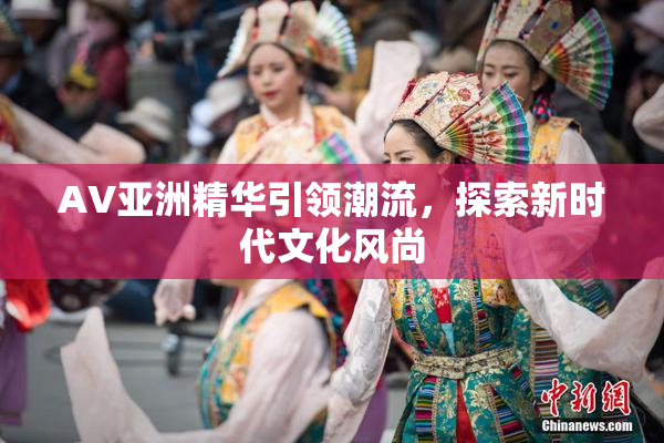 AV亚洲精华引领潮流，探索新时代文化风尚