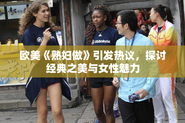 欧美《熟妇做》引发热议，探讨经典之美与女性魅力