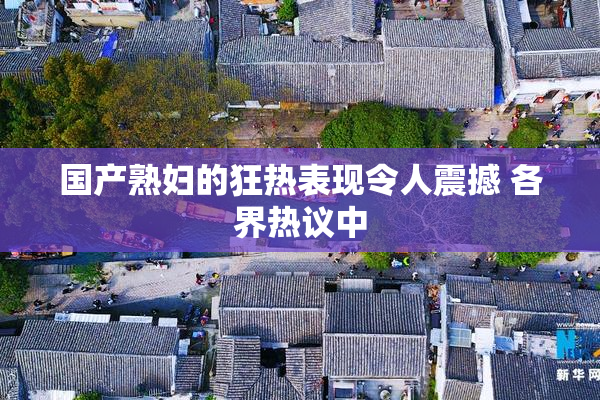 国产熟妇的狂热表现令人震撼 各界热议中