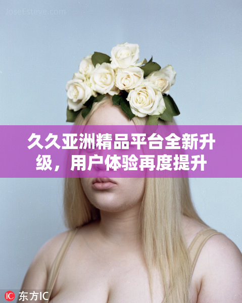 久久亚洲精品平台全新升级，用户体验再度提升