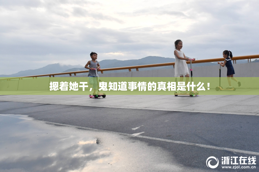 摁着她干，鬼知道事情的真相是什么！