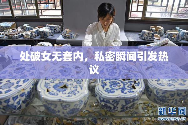 处破女无套内，私密瞬间引发热议