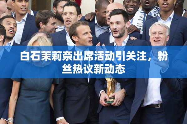 白石茉莉奈出席活动引关注，粉丝热议新动态