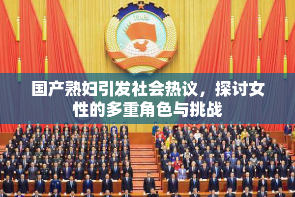 国产熟妇引发社会热议，探讨女性的多重角色与挑战