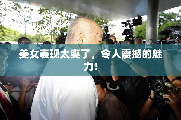 美女表现太爽了，令人震撼的魅力！