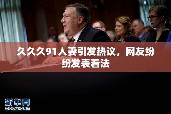 久久久91人妻引发热议，网友纷纷发表看法