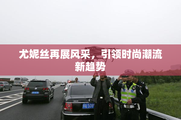 尤妮丝再展风采，引领时尚潮流新趋势