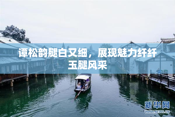 谭松韵腿白又细，展现魅力纤纤玉腿风采
