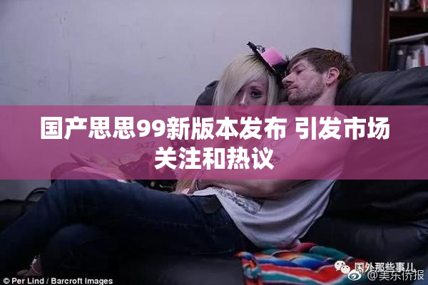 国产思思99新版本发布 引发市场关注和热议