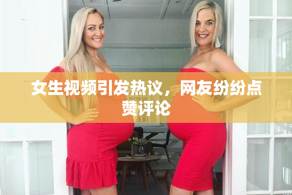 女生视频引发热议，网友纷纷点赞评论