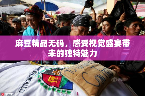 麻豆精品无码，感受视觉盛宴带来的独特魅力