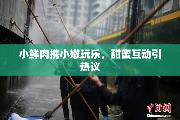 小鲜肉携小嫩玩乐，甜蜜互动引热议