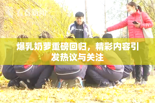爆乳奶萝重磅回归，精彩内容引发热议与关注