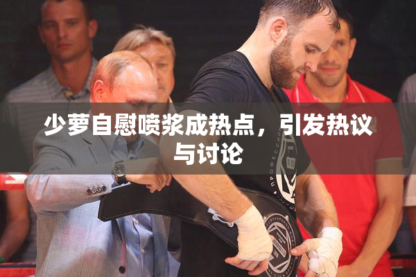 少萝自慰喷浆成热点，引发热议与讨论
